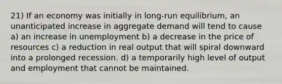 21) If an economy was initially in long-run equilibrium, an unanticipated increase in aggregate demand will tend to cause a) an increase in unemployment b) a decrease in the price of resources c) a reduction in real output that will spiral downward into a prolonged recession. d) a temporarily high level of output and employment that cannot be maintained.