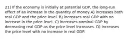 21) If the economy is initially at potential GDP, the long-run effect of an increase in the quantity of money A) increases both real GDP and the price level. B) increases real GDP with no increase in the price level. C) increases nominal GDP by decreasing real GDP as the price level increases. D) increases the price level with no increase in real GDP.