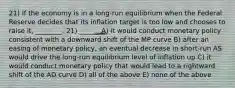 21) If the economy is in a long-run equilibrium when the Federal Reserve decides that its inflation target is too low and chooses to raise it, ________. 21) ______ A) it would conduct monetary policy consistent with a downward shift of the MP curve B) after an easing of monetary policy, an eventual decrease in short-run AS would drive the long-run equilibrium level of inflation up C) it would conduct monetary policy that would lead to a rightward shift of the AD curve D) all of the above E) none of the above