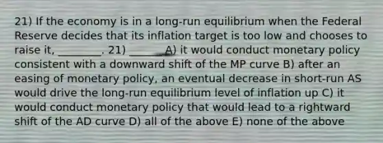 21) If the economy is in a long-run equilibrium when the Federal Reserve decides that its inflation target is too low and chooses to raise it, ________. 21) ______ A) it would conduct monetary policy consistent with a downward shift of the MP curve B) after an easing of monetary policy, an eventual decrease in short-run AS would drive the long-run equilibrium level of inflation up C) it would conduct monetary policy that would lead to a rightward shift of the AD curve D) all of the above E) none of the above