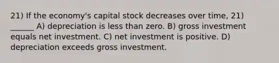 21) If the economy's capital stock decreases over time, 21) ______ A) depreciation is less than zero. B) gross investment equals net investment. C) net investment is positive. D) depreciation exceeds gross investment.