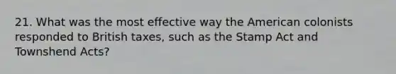 21. What was the most effective way the American colonists responded to British taxes, such as the Stamp Act and Townshend Acts?