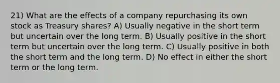 21) What are the effects of a company repurchasing its own stock as Treasury shares? A) Usually negative in the short term but uncertain over the long term. B) Usually positive in the short term but uncertain over the long term. C) Usually positive in both the short term and the long term. D) No effect in either the short term or the long term.