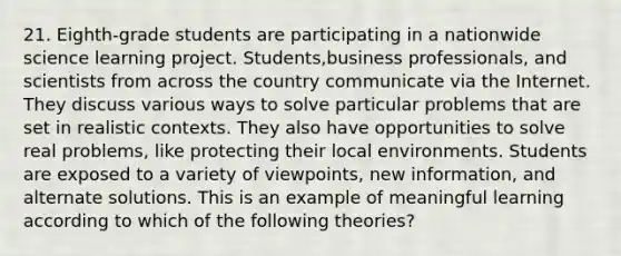 21. Eighth-grade students are participating in a nationwide science learning project. Students,business professionals, and scientists from across the country communicate via the Internet. They discuss various ways to solve particular problems that are set in realistic contexts. They also have opportunities to solve real problems, like protecting their local environments. Students are exposed to a variety of viewpoints, new information, and alternate solutions. This is an example of meaningful learning according to which of the following theories?