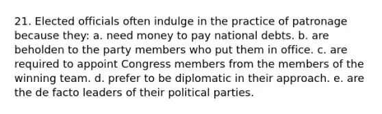 21. Elected officials often indulge in the practice of patronage because they: a. need money to pay national debts. b. are beholden to the party members who put them in office. c. are required to appoint Congress members from the members of the winning team. d. prefer to be diplomatic in their approach. e. are the de facto leaders of their political parties.