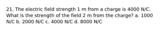 21. The electric field strength 1 m from a charge is 4000 N/C. What is the strength of the field 2 m from the charge? a. 1000 N/C b. 2000 N/C c. 4000 N/C d. 8000 N/C