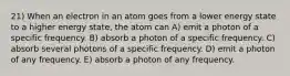 21) When an electron in an atom goes from a lower energy state to a higher energy state, the atom can A) emit a photon of a specific frequency. B) absorb a photon of a specific frequency. C) absorb several photons of a specific frequency. D) emit a photon of any frequency. E) absorb a photon of any frequency.