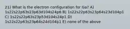 21) What is the electron configuration for Ga? A) 1s22s22p63s23p63d104s24p6 B) 1s22s22p63s23p64s23d104p1 C) 1s22s22p63s23p53d104s24p1 D) 1s22s22p63s23p64s24d104p1 E) none of the above