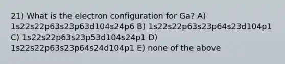 21) What is the electron configuration for Ga? A) 1s22s22p63s23p63d104s24p6 B) 1s22s22p63s23p64s23d104p1 C) 1s22s22p63s23p53d104s24p1 D) 1s22s22p63s23p64s24d104p1 E) none of the above