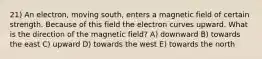 21) An electron, moving south, enters a magnetic field of certain strength. Because of this field the electron curves upward. What is the direction of the magnetic field? A) downward B) towards the east C) upward D) towards the west E) towards the north