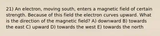 21) An electron, moving south, enters a magnetic field of certain strength. Because of this field the electron curves upward. What is the direction of the magnetic field? A) downward B) towards the east C) upward D) towards the west E) towards the north