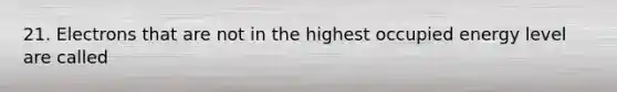 21. Electrons that are not in the highest occupied energy level are called