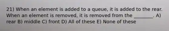 21) When an element is added to a queue, it is added to the rear. When an element is removed, it is removed from the ________. A) rear B) middle C) front D) All of these E) None of these