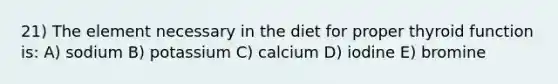 21) The element necessary in the diet for proper thyroid function is: A) sodium B) potassium C) calcium D) iodine E) bromine