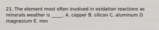 21. The element most often involved in oxidation reactions as minerals weather is _____. A. copper B. silicon C. aluminum D. magnesium E. iron