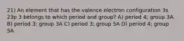 21) An element that has the valence electron configuration 3s 23p 3 belongs to which period and group? A) period 4; group 3A B) period 3; group 3A C) period 3; group 5A D) period 4; group 5A