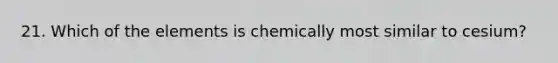 21. Which of the elements is chemically most similar to cesium?