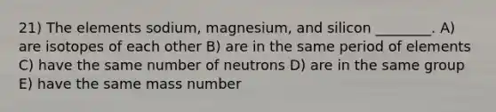 21) The elements sodium, magnesium, and silicon ________. A) are isotopes of each other B) are in the same period of elements C) have the same number of neutrons D) are in the same group E) have the same mass number