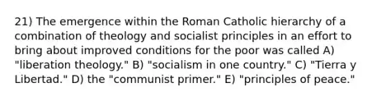 21) The emergence within the Roman Catholic hierarchy of a combination of theology and socialist principles in an effort to bring about improved conditions for the poor was called A) "liberation theology." B) "socialism in one country." C) "Tierra y Libertad." D) the "communist primer." E) "principles of peace."