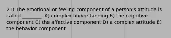 21) The emotional or feeling component of a person's attitude is called ________. A) complex understanding B) the cognitive component C) the affective component D) a complex attitude E) the behavior component