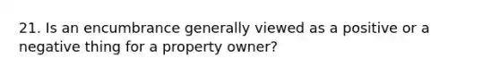 21. Is an encumbrance generally viewed as a positive or a negative thing for a property owner?