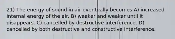 21) The energy of sound in air eventually becomes A) increased internal energy of the air. B) weaker and weaker until it disappears. C) cancelled by destructive interference. D) cancelled by both destructive and constructive interference.