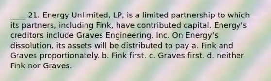 ____ 21. Energy Unlimited, LP, is a limited partnership to which its partners, including Fink, have contributed capital. Energy's creditors include Graves Engineering, Inc. On Energy's dissolution, its assets will be distributed to pay a. Fink and Graves proportionately. b. Fink first. c. Graves first. d. neither Fink nor Graves.