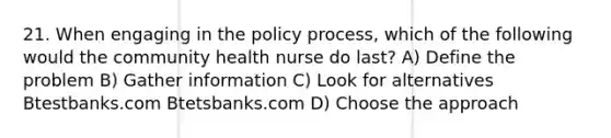 21. When engaging in the policy process, which of the following would the community health nurse do last? A) Define the problem B) Gather information C) Look for alternatives Btestbanks.com Btetsbanks.com D) Choose the approach