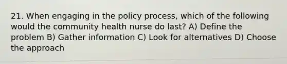 21. When engaging in the policy process, which of the following would the community health nurse do last? A) Define the problem B) Gather information C) Look for alternatives D) Choose the approach