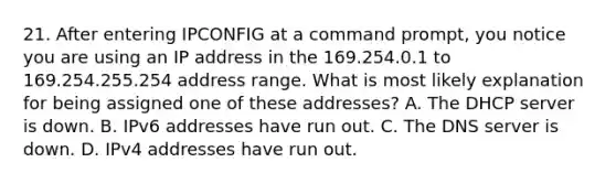 21. After entering IPCONFIG at a command prompt, you notice you are using an IP address in the 169.254.0.1 to 169.254.255.254 address range. What is most likely explanation for being assigned one of these addresses? A. The DHCP server is down. B. IPv6 addresses have run out. C. The DNS server is down. D. IPv4 addresses have run out.