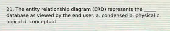 21. The entity relationship diagram (ERD) represents the _____ database as viewed by the end user. a. condensed b. physical c. logical d. conceptual