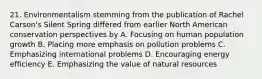 21. Environmentalism stemming from the publication of Rachel Carson's Silent Spring differed from earlier North American conservation perspectives by A. Focusing on human population growth B. Placing more emphasis on pollution problems C. Emphasizing international problems D. Encouraging energy efficiency E. Emphasizing the value of natural resources