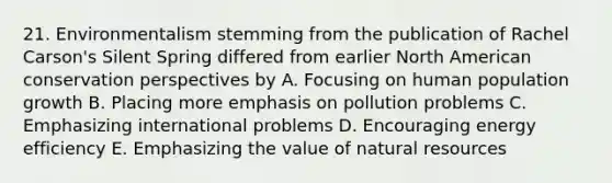 21. Environmentalism stemming from the publication of Rachel Carson's Silent Spring differed from earlier North American conservation perspectives by A. Focusing on human population growth B. Placing more emphasis on pollution problems C. Emphasizing international problems D. Encouraging energy efficiency E. Emphasizing the value of natural resources