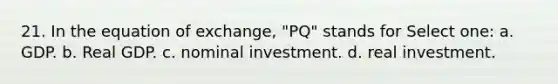 21. In the equation of exchange, "PQ" stands for Select one: a. GDP. b. Real GDP. c. nominal investment. d. real investment.