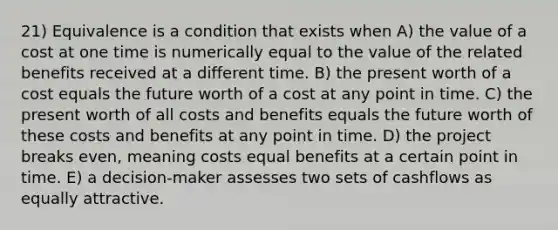 21) Equivalence is a condition that exists when A) the value of a cost at one time is numerically equal to the value of the related benefits received at a different time. B) the present worth of a cost equals the future worth of a cost at any point in time. C) the present worth of all costs and benefits equals the future worth of these costs and benefits at any point in time. D) the project breaks even, meaning costs equal benefits at a certain point in time. E) a decision-maker assesses two sets of cashflows as equally attractive.