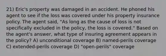 21) Eric's property was damaged in an accident. He phoned his agent to see if the loss was covered under his property insurance policy. The agent said, "As long as the cause of loss is not specifically excluded in the policy, the loss is covered." Based on the agent's answer, what type of insuring agreement appears in the policy? A) unconditional coverage B) named-perils coverage C) extended-perils coverage D) "open-perils" coverage