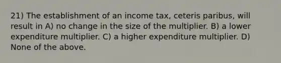 21) The establishment of an income tax, ceteris paribus, will result in A) no change in the size of the multiplier. B) a lower expenditure multiplier. C) a higher expenditure multiplier. D) None of the above.