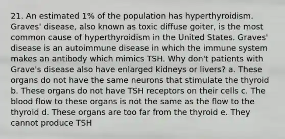 21. An estimated 1% of the population has hyperthyroidism. Graves' disease, also known as toxic diffuse goiter, is the most common cause of hyperthyroidism in the United States. Graves' disease is an autoimmune disease in which the immune system makes an antibody which mimics TSH. Why don't patients with Grave's disease also have enlarged kidneys or livers? a. These organs do not have the same neurons that stimulate the thyroid b. These organs do not have TSH receptors on their cells c. The blood flow to these organs is not the same as the flow to the thyroid d. These organs are too far from the thyroid e. They cannot produce TSH