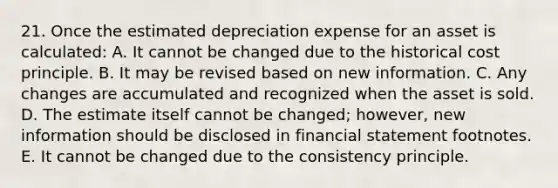 21. Once the estimated depreciation expense for an asset is calculated: A. It cannot be changed due to the historical cost principle. B. It may be revised based on new information. C. Any changes are accumulated and recognized when the asset is sold. D. The estimate itself cannot be changed; however, new information should be disclosed in financial statement footnotes. E. It cannot be changed due to the consistency principle.