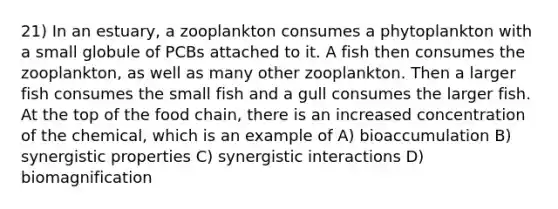 21) In an estuary, a zooplankton consumes a phytoplankton with a small globule of PCBs attached to it. A fish then consumes the zooplankton, as well as many other zooplankton. Then a larger fish consumes the small fish and a gull consumes the larger fish. At the top of the food chain, there is an increased concentration of the chemical, which is an example of A) bioaccumulation B) synergistic properties C) synergistic interactions D) biomagnification