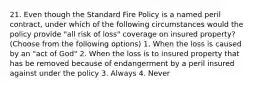 21. Even though the Standard Fire Policy is a named peril contract, under which of the following circumstances would the policy provide "all risk of loss" coverage on insured property? (Choose from the following options) 1. When the loss is caused by an "act of God" 2. When the loss is to insured property that has be removed because of endangerment by a peril insured against under the policy 3. Always 4. Never