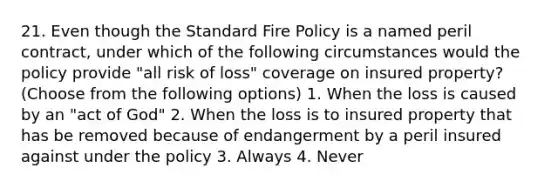 21. Even though the Standard Fire Policy is a named peril contract, under which of the following circumstances would the policy provide "all risk of loss" coverage on insured property? (Choose from the following options) 1. When the loss is caused by an "act of God" 2. When the loss is to insured property that has be removed because of endangerment by a peril insured against under the policy 3. Always 4. Never