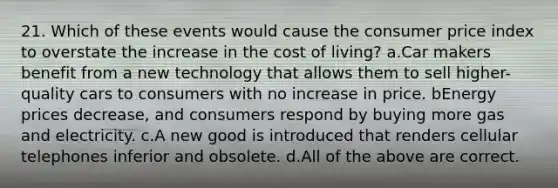 21. Which of these events would cause the consumer price index to overstate the increase in the cost of living? a.Car makers benefit from a new technology that allows them to sell higher-quality cars to consumers with no increase in price. bEnergy prices decrease, and consumers respond by buying more gas and electricity. c.A new good is introduced that renders cellular telephones inferior and obsolete. d.All of the above are correct.