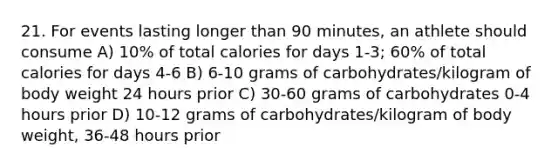 21. For events lasting longer than 90 minutes, an athlete should consume A) 10% of total calories for days 1-3; 60% of total calories for days 4-6 B) 6-10 grams of carbohydrates/kilogram of body weight 24 hours prior C) 30-60 grams of carbohydrates 0-4 hours prior D) 10-12 grams of carbohydrates/kilogram of body weight, 36-48 hours prior