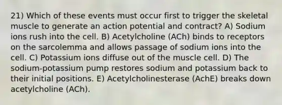 21) Which of these events must occur first to trigger the skeletal muscle to generate an action potential and contract? A) Sodium ions rush into the cell. B) Acetylcholine (ACh) binds to receptors on the sarcolemma and allows passage of sodium ions into the cell. C) Potassium ions diffuse out of the muscle cell. D) The sodium-potassium pump restores sodium and potassium back to their initial positions. E) Acetylcholinesterase (AchE) breaks down acetylcholine (ACh).