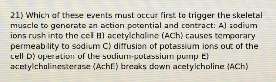 21) Which of these events must occur first to trigger the skeletal muscle to generate an action potential and contract: A) sodium ions rush into the cell B) acetylcholine (ACh) causes temporary permeability to sodium C) diffusion of potassium ions out of the cell D) operation of the sodium-potassium pump E) acetylcholinesterase (AchE) breaks down acetylcholine (ACh)