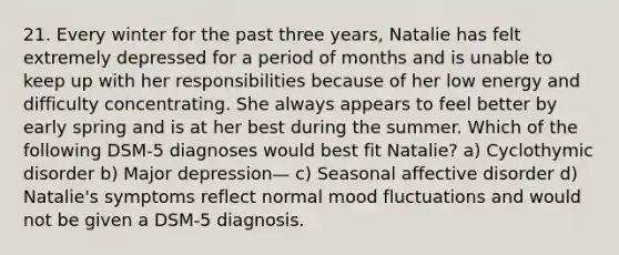 21. Every winter for the past three years, Natalie has felt extremely depressed for a period of months and is unable to keep up with her responsibilities because of her low energy and difficulty concentrating. She always appears to feel better by early spring and is at her best during the summer. Which of the following DSM-5 diagnoses would best fit Natalie? a) Cyclothymic disorder b) Major depression— c) Seasonal affective disorder d) Natalie's symptoms reflect normal mood fluctuations and would not be given a DSM-5 diagnosis.