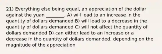 21) Everything else being equal, an appreciation of the dollar against the yuan ________. A) will lead to an increase in the quantity of dollars demanded B) will lead to a decrease in the quantity of dollars demanded C) will not affect the quantity of dollars demanded D) can either lead to an increase or a decrease in the quantity of dollars demanded, depending on the magnitude of the appreciation