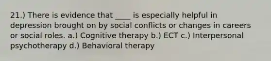 21.) There is evidence that ____ is especially helpful in depression brought on by social conflicts or changes in careers or social roles. a.) <a href='https://www.questionai.com/knowledge/kEjTNNroSm-cognitive-therapy' class='anchor-knowledge'>cognitive therapy</a> b.) ECT c.) Interpersonal psychotherapy d.) Behavioral therapy