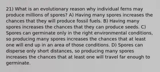 21) What is an evolutionary reason why individual ferns may produce millions of spores? A) Having many spores increases the chances that they will produce fossil fuels. B) Having many spores increases the chances that they can produce seeds. C) Spores can germinate only in the right environmental conditions, so producing many spores increases the chances that at least one will end up in an area of those conditions. D) Spores can disperse only short distances, so producing many spores increases the chances that at least one will travel far enough to germinate.